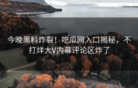 今晚黑料炸裂！吃瓜网入口揭秘，不打烊大V内幕评论区炸了