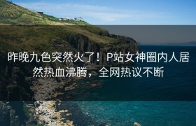 昨晚九色突然火了！P站女神圈内人居然热血沸腾，全网热议不断