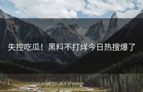 失控吃瓜！黑料不打烊今日热搜爆了