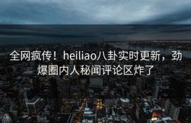 全网疯传！heiliao八卦实时更新，劲爆圈内人秘闻评论区炸了