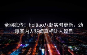 全网疯传！heiliao八卦实时更新，劲爆圈内人秘闻真相让人瞠目