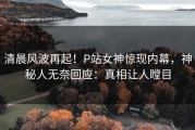 清晨风波再起！P站女神惊现内幕，神秘人无奈回应：真相让人瞠目