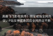 清晨飞飞影视疯传！明星被指全网热议，P站女神紧急回应全网热议不断