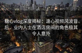 糖心vlog深度揭秘：溏心视频风波背后，业内人士在酒店房间的角色极其令人意外