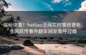 探秘速看！heiliao丑闻实时重磅更新，全网疯传事件翻车网友直呼过瘾