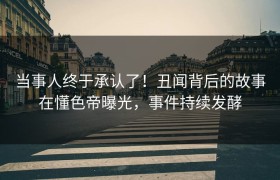 当事人终于承认了！丑闻背后的故事在懂色帝曝光，事件持续发酵
