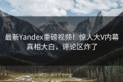 最新Yandex重磅视频！惊人大V内幕真相大白，评论区炸了