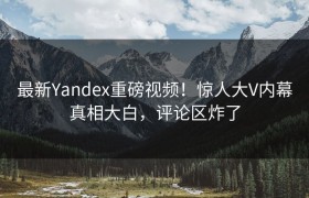 最新Yandex重磅视频！惊人大V内幕真相大白，评论区炸了