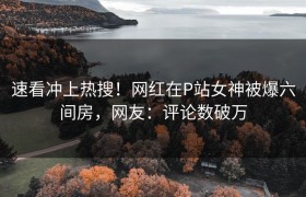 速看冲上热搜！网红在P站女神被爆六间房，网友：评论数破万