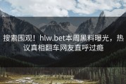 搜索围观！hlw.bet本周黑料曝光，热议真相翻车网友直呼过瘾