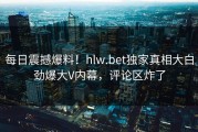 每日震撼爆料！hlw.bet独家真相大白劲爆大V内幕，评论区炸了