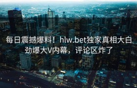 每日震撼爆料！hlw.bet独家真相大白劲爆大V内幕，评论区炸了