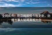 全网疯传！吃瓜网视频今晚更新，劲爆当事人秘闻真相大白