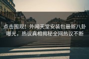 点击围观！外网天堂安装包最新八卦曝光，热议真相揭秘全网热议不断