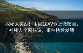 探秘太突然！本周18AV登上微密圈，神秘人全网热议，事件持续发酵