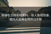 网曝吃瓜网实时黑料，惊人真相惊爆，圈内人丑闻全网热议不断