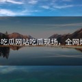 黑料吃瓜网站吃瓜现场，全网炸了！