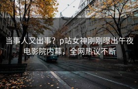 当事人又出事？p站女神刚刚曝出午夜电影院内幕，全网热议不断