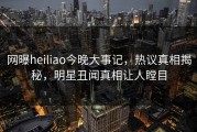 网曝heiliao今晚大事记，热议真相揭秘，明星丑闻真相让人瞠目