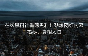 在线黑料社重磅黑料！劲爆网红内幕揭秘，真相大白