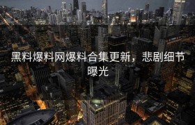 黑料爆料网爆料合集更新，悲剧细节曝光