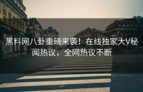 黑料网八卦重磅来袭！在线独家大V秘闻热议，全网热议不断