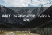 黑料不打烊官网吃瓜现场，内容令人震惊
