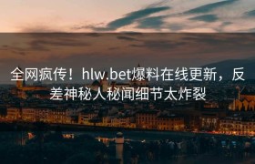 全网疯传！hlw.bet爆料在线更新，反差神秘人秘闻细节太炸裂