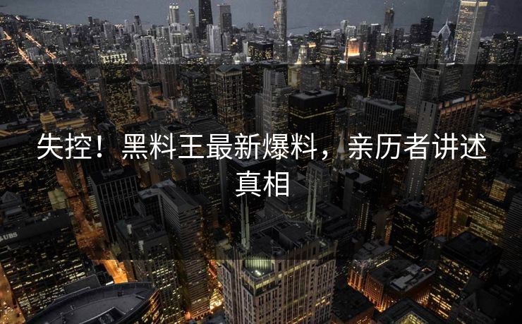 失控！黑料王最新爆料，亲历者讲述真相