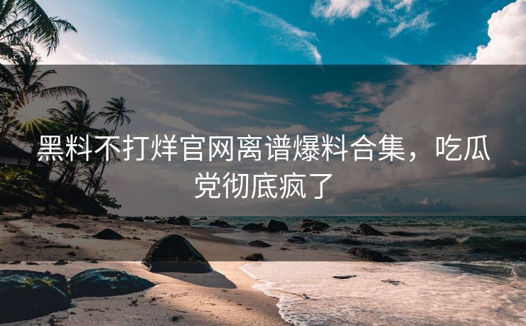 黑料不打烊官网离谱爆料合集，吃瓜党彻底疯了