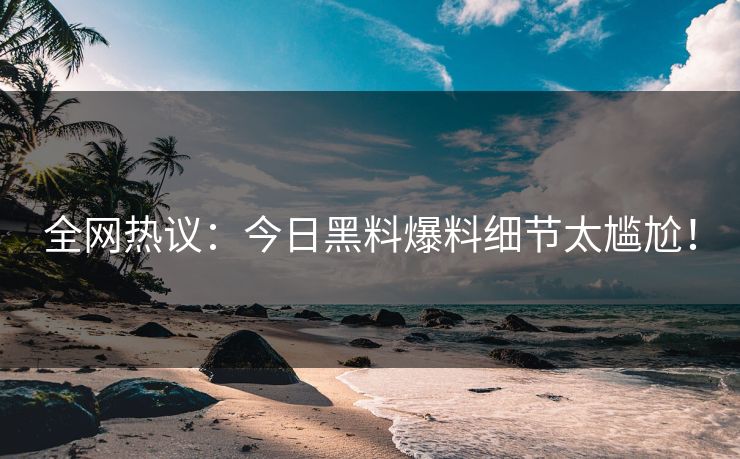 全网热议：今日黑料爆料细节太尴尬！