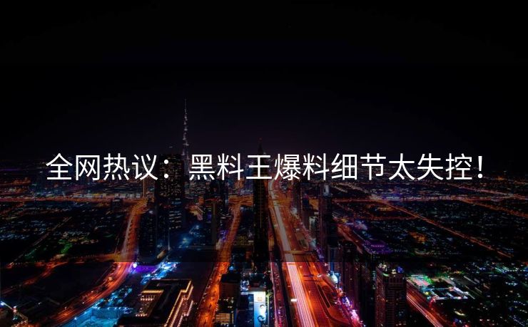 全网热议：黑料王爆料细节太失控！