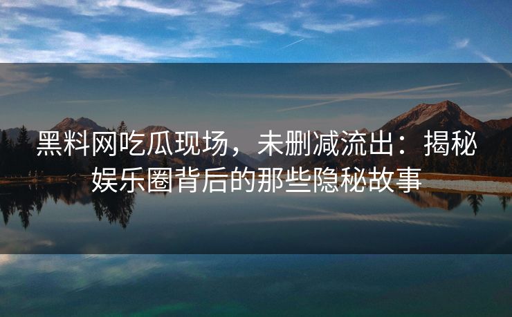 黑料网吃瓜现场，未删减流出：揭秘娱乐圈背后的那些隐秘故事