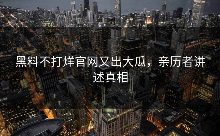 黑料不打烊官网又出大瓜，亲历者讲述真相