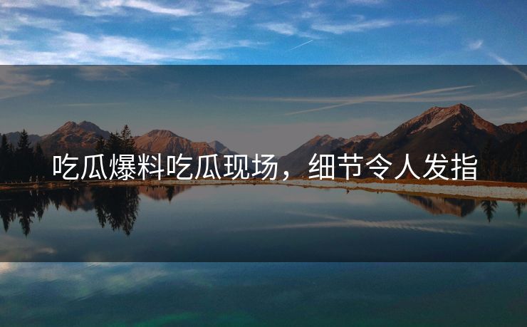 吃瓜爆料吃瓜现场，细节令人发指