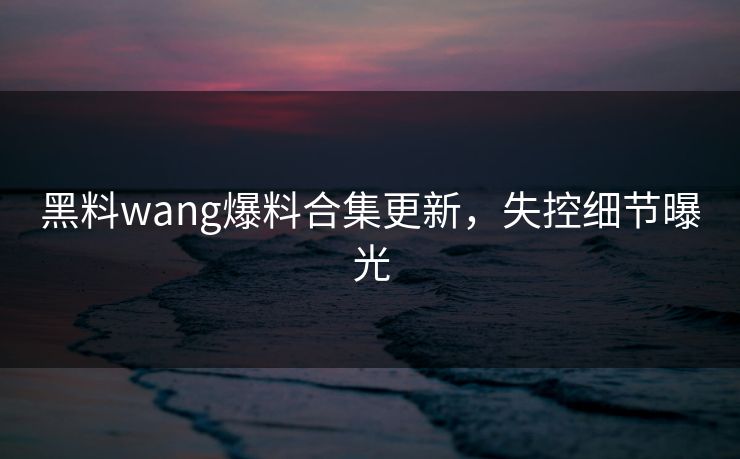 黑料wang爆料合集更新，失控细节曝光