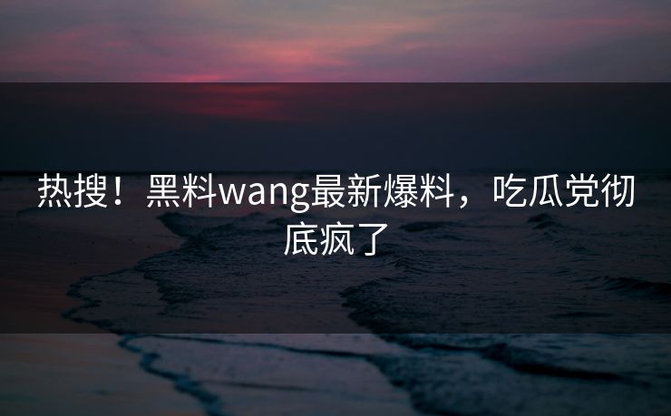 热搜！黑料wang最新爆料，吃瓜党彻底疯了