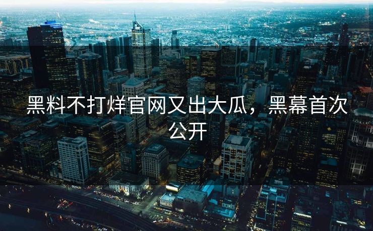 黑料不打烊官网又出大瓜，黑幕首次公开