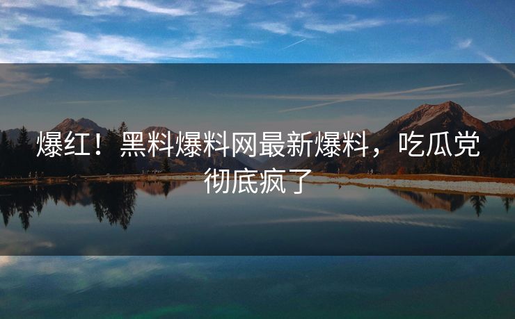 爆红！黑料爆料网最新爆料，吃瓜党彻底疯了