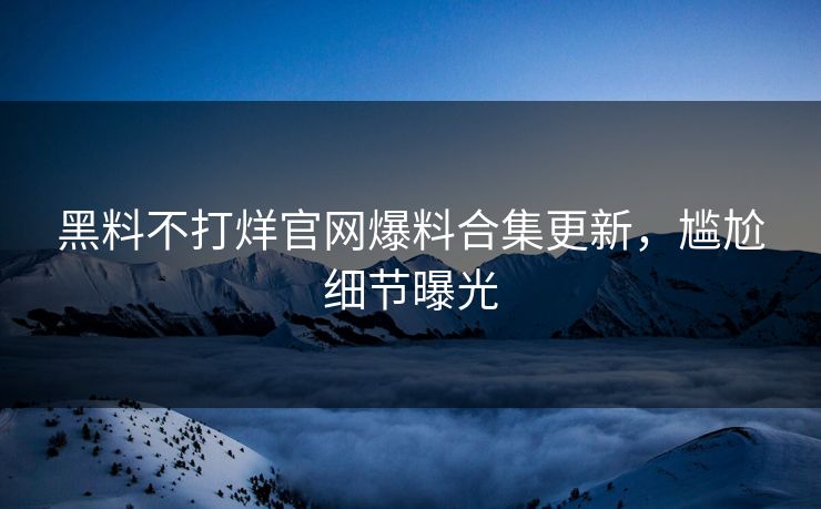 黑料不打烊官网爆料合集更新，尴尬细节曝光
