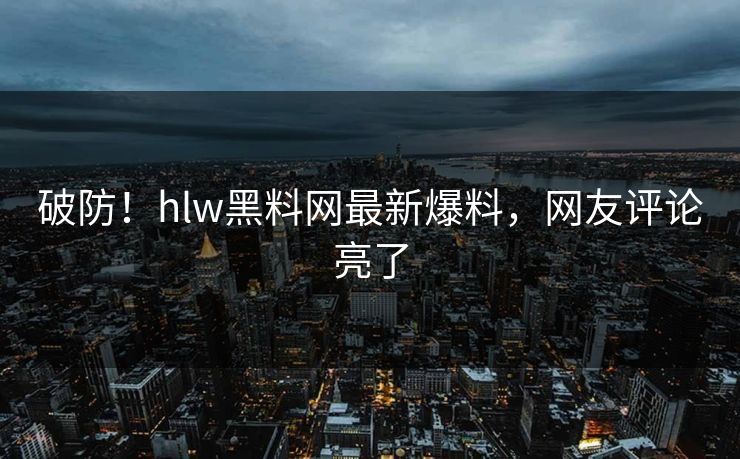 破防！hlw黑料网最新爆料，网友评论亮了