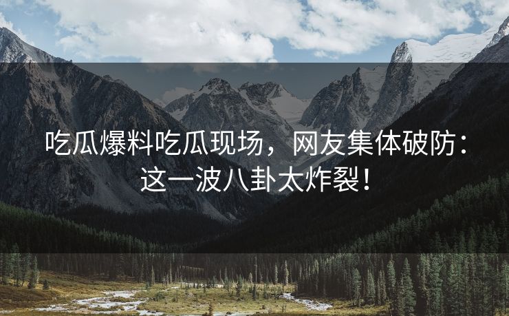 吃瓜爆料吃瓜现场，网友集体破防：这一波八卦太炸裂！