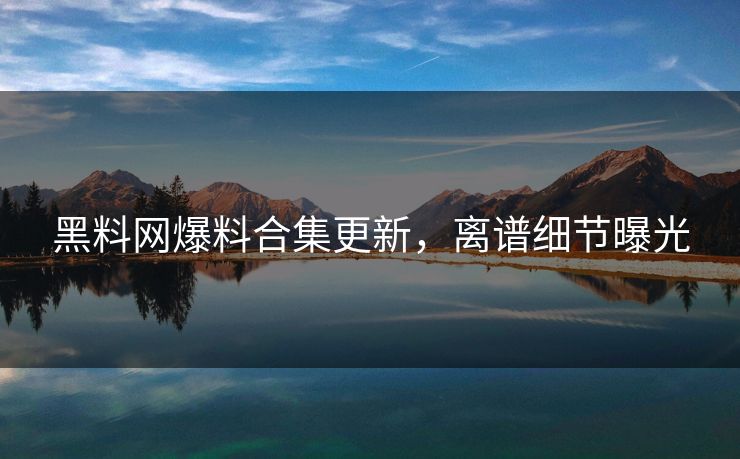 黑料网爆料合集更新，离谱细节曝光