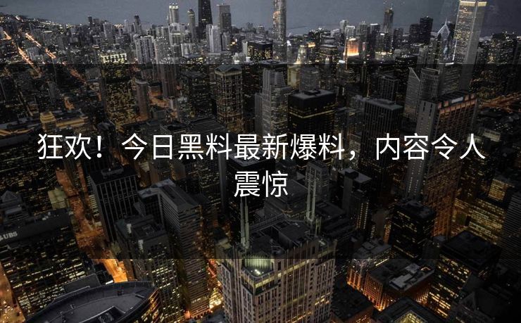 狂欢！今日黑料最新爆料，内容令人震惊