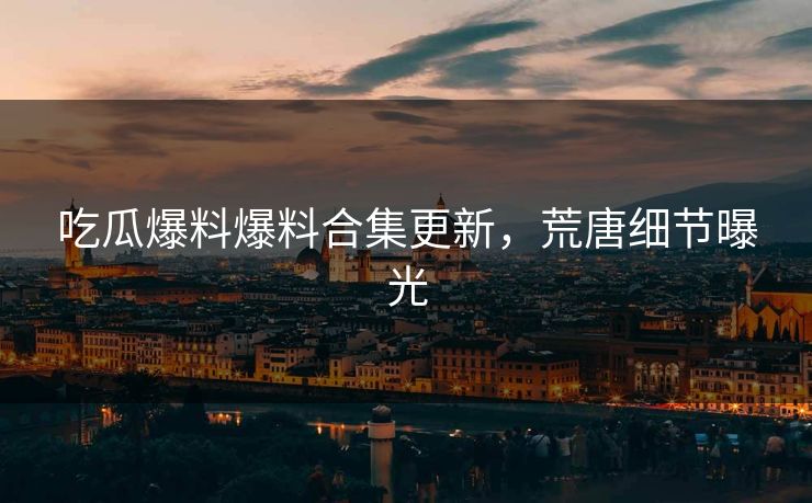 吃瓜爆料爆料合集更新，荒唐细节曝光