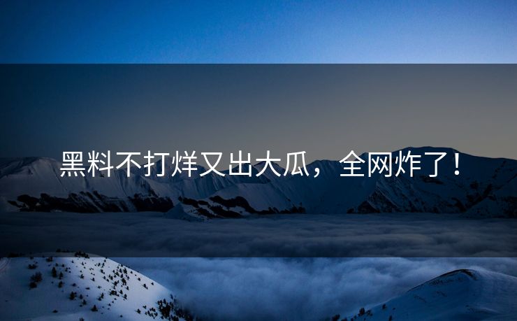 黑料不打烊又出大瓜，全网炸了！