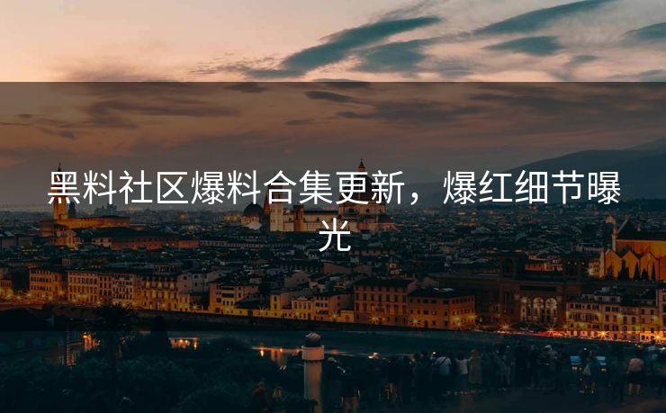 黑料社区爆料合集更新，爆红细节曝光