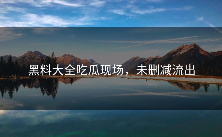 黑料大全吃瓜现场，未删减流出
