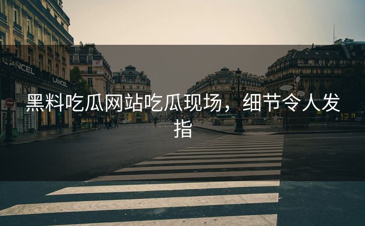 黑料吃瓜网站吃瓜现场，细节令人发指
