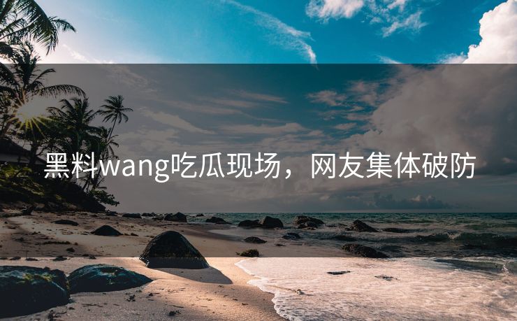 黑料wang吃瓜现场，网友集体破防